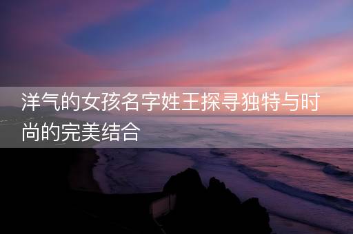 洋气的女孩名字姓王探寻独特与时尚的完美结合