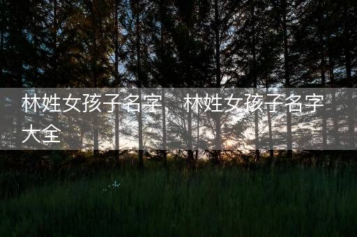 林姓女孩子名字，林姓女孩子名字大全