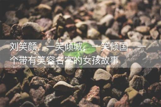 刘笑颜，一笑倾城，一笑倾国，一个带有笑容名字的女孩故事