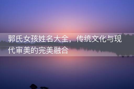 郭氏女孩姓名大全，传统文化与现代审美的完美融合