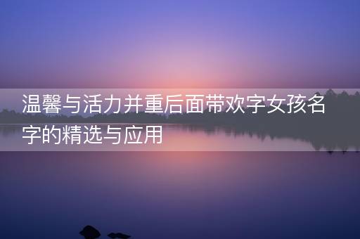 温馨与活力并重后面带欢字女孩名字的精选与应用 温馨与活力并重后面带欢字女孩名字的精选与应用
