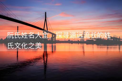 阮氏姓名大全,探寻源远流长的姓氏文化之美 阮氏姓名大全,探寻源远流长的姓氏文化之美