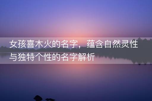 女孩喜木火的名字，蕴含自然灵性与独特个性的名字解析