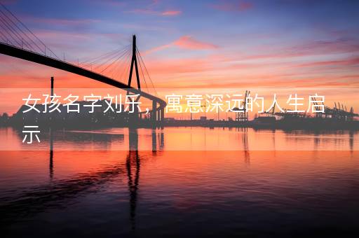 女孩名字刘乐，寓意深远的人生启示