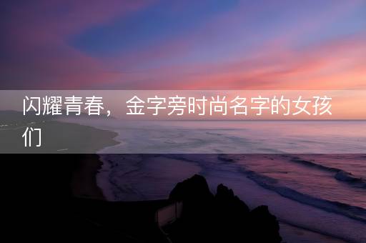 闪耀青春，金字旁时尚名字的女孩们