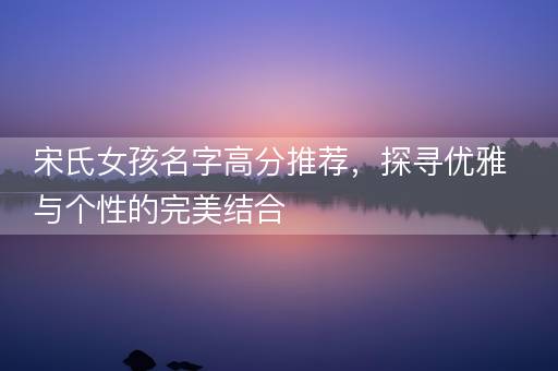 宋氏女孩名字高分推荐，探寻优雅与个性的完美结合