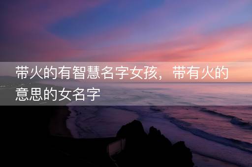 带火的有智慧名字女孩，带有火的意思的女名字