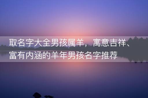 取名字大全男孩属羊，寓意吉祥、富有内涵的羊年男孩名字推荐