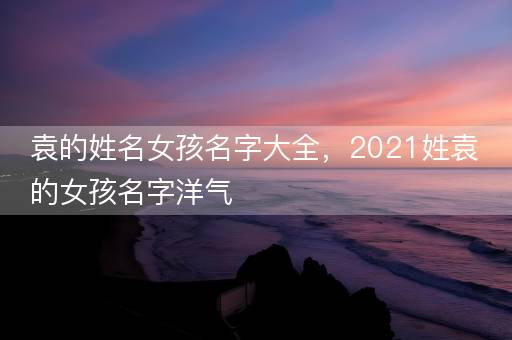 袁的姓名女孩名字大全，2021姓袁的女孩名字洋气