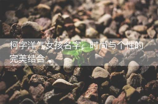 柯字洋气女孩名字，时尚与个性的完美结合