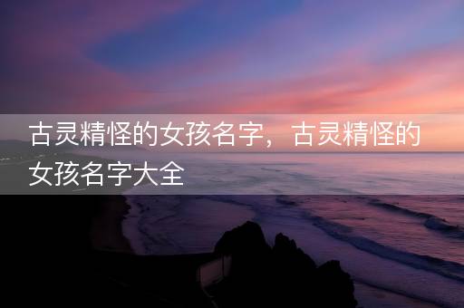 古灵精怪的女孩名字，古灵精怪的女孩名字大全