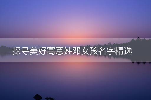 探寻美好寓意姓邓女孩名字精选