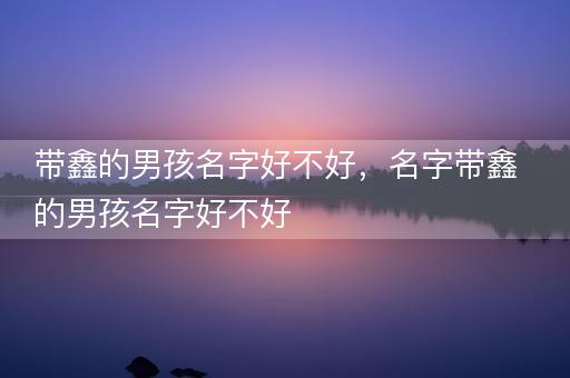 带鑫的男孩名字好不好，名字带鑫的男孩名字好不好