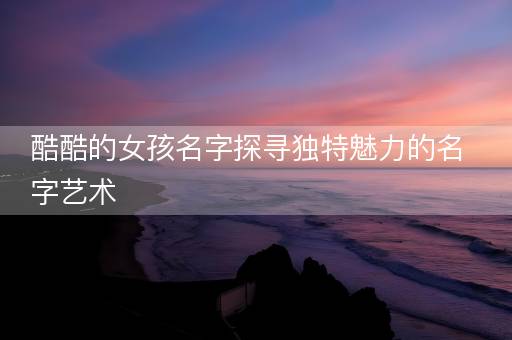 酷酷的女孩名字探寻独特魅力的名字艺术