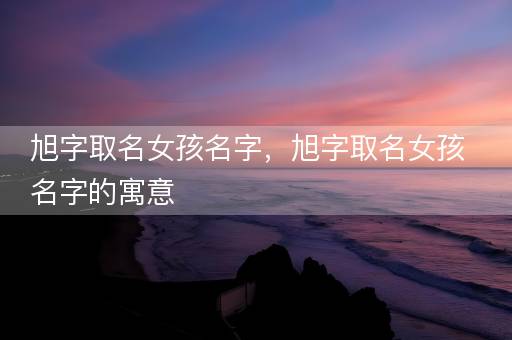 旭字取名女孩名字，旭字取名女孩名字的寓意