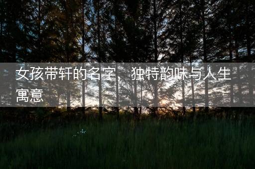 女孩带轩的名字，独特韵味与人生寓意