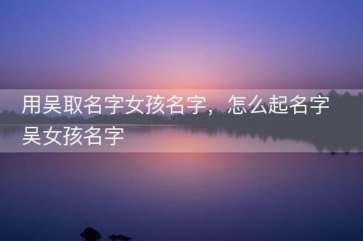 用吴取名字女孩名字，怎么起名字吴女孩名字