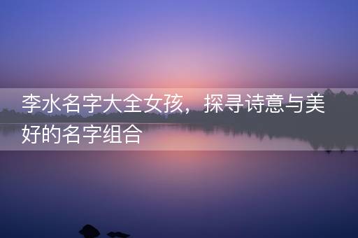 李水名字大全女孩，探寻诗意与美好的名字组合