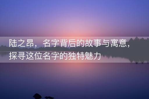 陆之昂，名字背后的故事与寓意，探寻这位名字的独特魅力