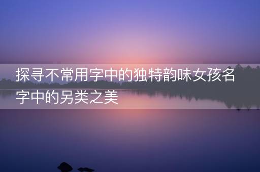 探寻不常用字中的独特韵味女孩名字中的另类之美