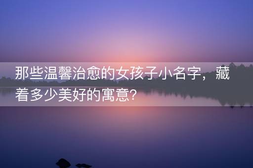 那些温馨治愈的女孩子小名字，藏着多少美好的寓意？