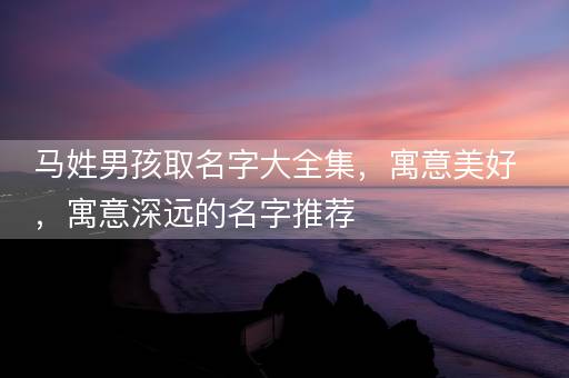 马姓男孩取名字大全集，寓意美好，寓意深远的名字推荐