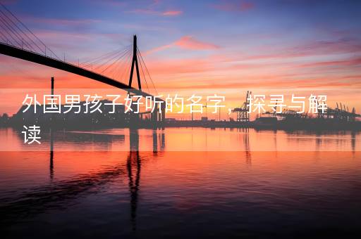 外国男孩子好听的名字,探寻与解读 外国男孩子好听的名字,探寻与解读