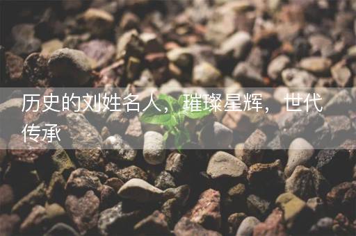 历史的刘姓名人,璀璨星辉,世代传承 历史的刘姓名人,璀璨星辉,世代传承