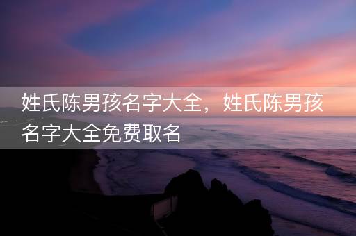 姓氏陈男孩名字大全,姓氏陈男孩名字大全免费取名 姓氏陈男孩名字大全,姓氏陈男孩名字大全免费取名