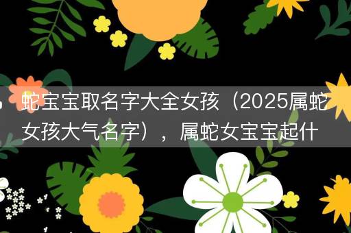 蛇宝宝取名字大全女孩（2025属蛇女孩大气名字），属蛇女宝宝起什么名字好