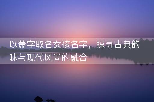 以萧字取名女孩名字，探寻古典韵味与现代风尚的融合